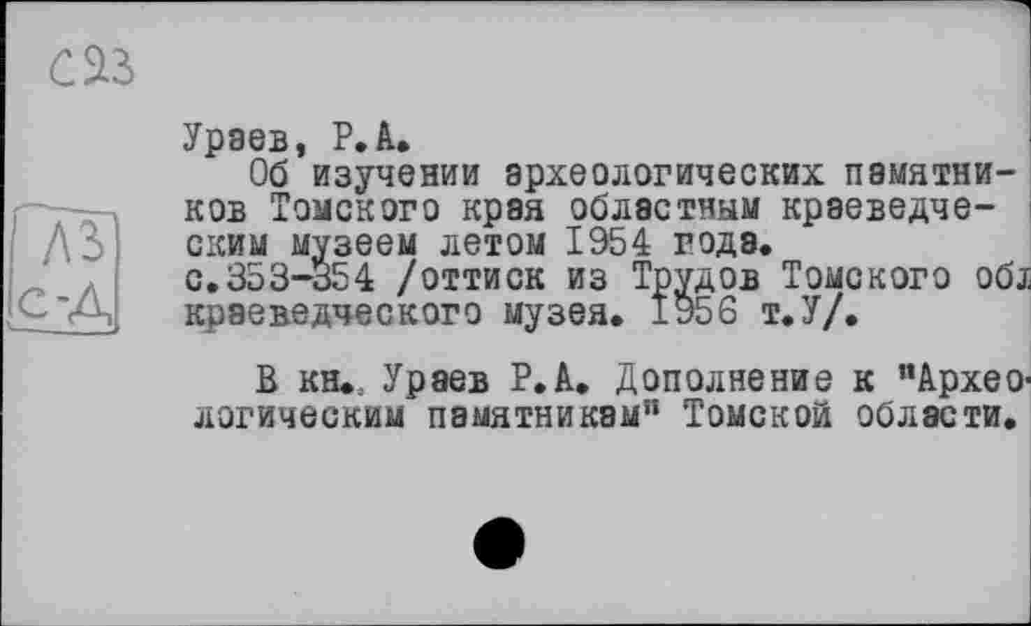 ﻿саз
A3 с-д
Урэев, Р*А*
Об изучении археологических памятников Томского края областным краеведческим музеем летом 1954 годэ.
с.353-354 /оттиск из Трудов Томского об. краеведческого музея* ±956 т*У/.
В кн*; Ураев Р.А. Дополнение к "АрхеО' логическим памятникам’1 Томской области*